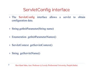 ServletConfig interface


The ServletConfig interface allows a servlet to obtain
configuration data.



String getInitParameter(String name)



Enumeration getInitParameterNames()



ServletContext getServletContext()



String getServletName()

Ravi Kant Sahu, Asst. Professor @ Lovely Professional University, Punjab (India)

 