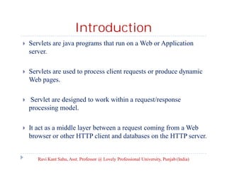 Introduction


Servlets are java programs that run on a Web or Application
server.



Servlets are used to process client requests or produce dynamic
Web pages.



Servlet are designed to work within a request/response
processing model.



It act as a middle layer between a request coming from a Web
browser or other HTTP client and databases on the HTTP server.

Ravi Kant Sahu, Asst. Professor @ Lovely Professional University, Punjab (India)

 