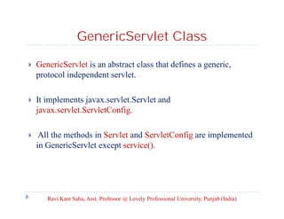 GenericServlet Class


GenericServlet is an abstract class that defines a generic,
protocol independent servlet.



It implements javax.servlet.Servlet and
javax.servlet.ServletConfig.



All the methods in Servlet and ServletConfig are implemented
in GenericServlet except service().

Ravi Kant Sahu, Asst. Professor @ Lovely Professional University, Punjab (India)

 