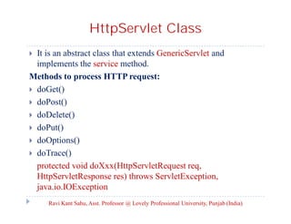 HttpServlet Class
It is an abstract class that extends GenericServlet and
implements the service method.
Methods to process HTTP request:
 doGet()
 doPost()
 doDelete()
 doPut()
 doOptions()
 doTrace()
protected void doXxx(HttpServletRequest req,
HttpServletResponse res) throws ServletException,
java.io.IOException


Ravi Kant Sahu, Asst. Professor @ Lovely Professional University, Punjab (India)

 