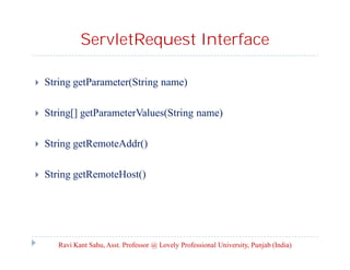 ServletRequest Interface


String getParameter(String name)



String[] getParameterValues(String name)



String getRemoteAddr()



String getRemoteHost()

Ravi Kant Sahu, Asst. Professor @ Lovely Professional University, Punjab (India)

 