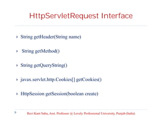 HttpServletRequest Interface




String getHeader(String name)
String getMethod()



String getQueryString()



javax.servlet.http.Cookies[] getCookies()



HttpSession getSession(boolean create)

Ravi Kant Sahu, Asst. Professor @ Lovely Professional University, Punjab (India)

 