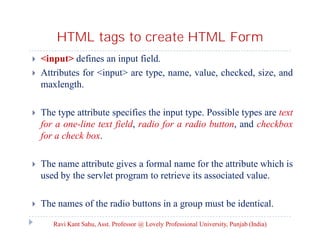 HTML tags to create HTML Form



<input> defines an input field.
Attributes for <input> are type, name, value, checked, size, and
maxlength.



The type attribute specifies the input type. Possible types are text
for a one-line text field, radio for a radio button, and checkbox
for a check box.



The name attribute gives a formal name for the attribute which is
used by the servlet program to retrieve its associated value.



The names of the radio buttons in a group must be identical.
Ravi Kant Sahu, Asst. Professor @ Lovely Professional University, Punjab (India)

 