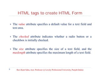 HTML tags to create HTML Form


The value attribute specifies a default value for a text field and
text area.



The checked attribute indicates whether a radio button or a
checkbox is initially checked.



The size attribute specifies the size of a text field, and the
maxlength attribute specifies the maximum length of a text field.

Ravi Kant Sahu, Asst. Professor @ Lovely Professional University, Punjab (India)

 