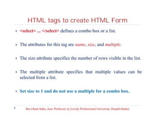 HTML tags to create HTML Form


<select> ... </select> defines a combo box or a list.



The attributes for this tag are name, size, and multiple.



The size attribute specifies the number of rows visible in the list.



The multiple attribute specifies that multiple values can be
selected from a list.



Set size to 1 and do not use a multiple for a combo box.

Ravi Kant Sahu, Asst. Professor @ Lovely Professional University, Punjab (India)

 