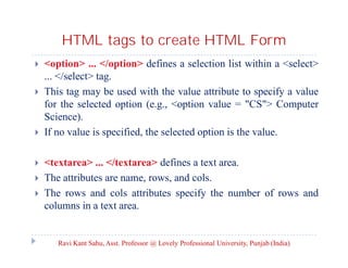 HTML tags to create HTML Form










<option> ... </option> defines a selection list within a <select>
... </select> tag.
This tag may be used with the value attribute to specify a value
for the selected option (e.g., <option value = "CS"> Computer
Science).
If no value is specified, the selected option is the value.
<textarea> ... </textarea> defines a text area.
The attributes are name, rows, and cols.
The rows and cols attributes specify the number of rows and
columns in a text area.

Ravi Kant Sahu, Asst. Professor @ Lovely Professional University, Punjab (India)

 