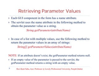 Retrieving Parameter Values





Each GUI component in the form has a name attribute.
The servlet uses the name attribute in the following method to
obtain the parameter value as a string.
String getParameter(attributeName)
In case of a list with multiple values, use the following method to
return the parameter values in an array of strings:
String[] getParameterValues(attributeName)

NOTE: If an attribute doesn’t exist, the getParameter method returns null.


If an empty value of the parameter is passed to the servlet, the
getParameter method returns a string with an empty value.
Ravi Kant Sahu, Asst. Professor @ Lovely Professional University, Punjab (India)

 
