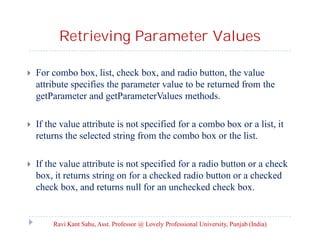 Retrieving Parameter Values


For combo box, list, check box, and radio button, the value
attribute specifies the parameter value to be returned from the
getParameter and getParameterValues methods.



If the value attribute is not specified for a combo box or a list, it
returns the selected string from the combo box or the list.



If the value attribute is not specified for a radio button or a check
box, it returns string on for a checked radio button or a checked
check box, and returns null for an unchecked check box.

Ravi Kant Sahu, Asst. Professor @ Lovely Professional University, Punjab (India)

 