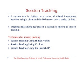 Session Tracking


A session can be defined as a series of related interactions
between a single client and the Web server over a period of time.



Tracking data among requests in a session is known as session
tracking.

Techniques for session tracking
 Session Tracking Using Hidden Values
 Session Tracking Using Cookies
 Session Tracking Using the Servlet API

Ravi Kant Sahu, Asst. Professor @ Lovely Professional University, Punjab (India)

 