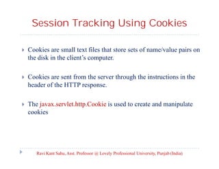 Session Tracking Using Cookies


Cookies are small text files that store sets of name/value pairs on
the disk in the client’s computer.



Cookies are sent from the server through the instructions in the
header of the HTTP response.



The javax.servlet.http.Cookie is used to create and manipulate
cookies

Ravi Kant Sahu, Asst. Professor @ Lovely Professional University, Punjab (India)

 