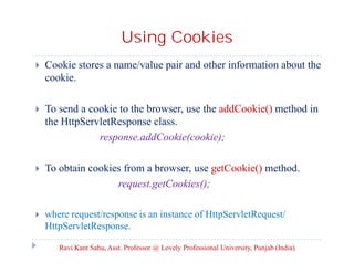 Using Cookies


Cookie stores a name/value pair and other information about the
cookie.



To send a cookie to the browser, use the addCookie() method in
the HttpServletResponse class.
response.addCookie(cookie);



To obtain cookies from a browser, use getCookie() method.
request.getCookies();



where request/response is an instance of HttpServletRequest/
HttpServletResponse.
Ravi Kant Sahu, Asst. Professor @ Lovely Professional University, Punjab (India)

 