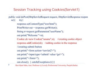Session Tracking using Cookies(Servlet1)
public void doPost(HttpServletRequest request, HttpServletResponse respon
se){ try{
response.setContentType("text/html");
PrintWriter out = response.getWriter();
String n=request.getParameter("userName");
out.print("Welcome "+n);
Cookie ck=new Cookie("uname",n); //creating cookie object
response.addCookie(ck); //adding cookie in the response
//creating submit button
out.print("<form action='servlet2'>");
out.print("<input type='submit' value='go'>");
out.print("</form>");
out.close(); } catch(Exception e){}}
Ravi Kant Sahu, Asst. Professor @ Lovely Professional University, Punjab (India)

 