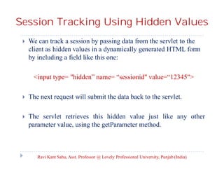 Session Tracking Using Hidden Values


We can track a session by passing data from the servlet to the
client as hidden values in a dynamically generated HTML form
by including a field like this one:
<input type= "hidden” name= “sessionid" value=“12345">



The next request will submit the data back to the servlet.



The servlet retrieves this hidden value just like any other
parameter value, using the getParameter method.

Ravi Kant Sahu, Asst. Professor @ Lovely Professional University, Punjab (India)

 