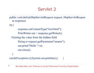 Servlet 2
public void doGet(HttpServletRequest request, HttpServletRespon
se response)
try{
response.setContentType("text/html");
PrintWriter out = response.getWriter();
//Getting the value from the hidden field
String n=request.getParameter("uname");
out.print("Hello "+n);
out.close();
}
catch(Exception e){System.out.println(e);}
}
Ravi Kant Sahu, Asst. Professor @ Lovely Professional University, Punjab (India)

 