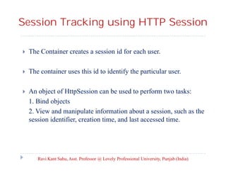 Session Tracking using HTTP Session


The Container creates a session id for each user.



The container uses this id to identify the particular user.



An object of HttpSession can be used to perform two tasks:
1. Bind objects
2. View and manipulate information about a session, such as the
session identifier, creation time, and last accessed time.

Ravi Kant Sahu, Asst. Professor @ Lovely Professional University, Punjab (India)

 