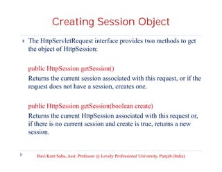 Creating Session Object


The HttpServletRequest interface provides two methods to get
the object of HttpSession:
public HttpSession getSession()
Returns the current session associated with this request, or if the
request does not have a session, creates one.
public HttpSession getSession(boolean create)
Returns the current HttpSession associated with this request or,
if there is no current session and create is true, returns a new
session.

Ravi Kant Sahu, Asst. Professor @ Lovely Professional University, Punjab (India)

 