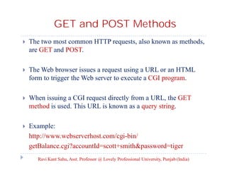 GET and POST Methods


The two most common HTTP requests, also known as methods,
are GET and POST.



The Web browser issues a request using a URL or an HTML
form to trigger the Web server to execute a CGI program.



When issuing a CGI request directly from a URL, the GET
method is used. This URL is known as a query string.



Example:
http://www.webserverhost.com/cgi-bin/
getBalance.cgi?accountId=scott+smith&password=tiger
Ravi Kant Sahu, Asst. Professor @ Lovely Professional University, Punjab (India)

 