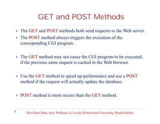 GET and POST Methods



The GET and POST methods both send requests to the Web server.
The POST method always triggers the execution of the
corresponding CGI program.



The GET method may not cause the CGI program to be executed,
if the previous same request is cached in the Web browser.



Use the GET method to speed up performance and use a POST
method if the request will actually update the database.



POST method is more secure than the GET method.

Ravi Kant Sahu, Asst. Professor @ Lovely Professional University, Punjab (India)

 
