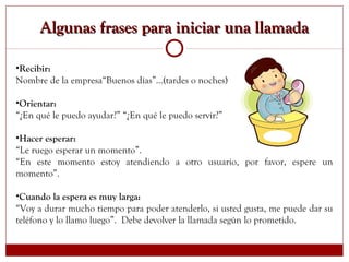 Algunas frases para iniciar una llamadaAlgunas frases para iniciar una llamada
•Recibir:
Nombre de la empresa“Buenos días”...(tardes o noches) le atiende…
•Orientar:
“¿En qué le puedo ayudar?” “¿En qué le puedo servir?”
•Hacer esperar:
“Le ruego esperar un momento”.
“En este momento estoy atendiendo a otro usuario, por favor, espere un
momento”.
•Cuando la espera es muy larga:
“Voy a durar mucho tiempo para poder atenderlo, si usted gusta, me puede dar su
teléfono y lo llamo luego”. Debe devolver la llamada según lo prometido.
 