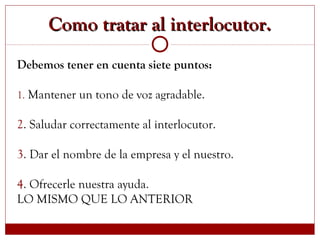 Como tratar al interlocutor.Como tratar al interlocutor.
Debemos tener en cuenta siete puntos:
1. Mantener un tono de voz agradable.
2. Saludar correctamente al interlocutor.
3. Dar el nombre de la empresa y el nuestro.
4. Ofrecerle nuestra ayuda.
LO MISMO QUE LO ANTERIOR
 