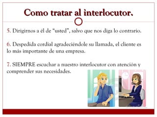 Como tratar al interlocutor.Como tratar al interlocutor.
5. Dirigirnos a él de “usted”, salvo que nos diga lo contrario.
6. Despedida cordial agradeciéndole su llamada, el cliente es
lo más importante de una empresa.
7. SIEMPRE escuchar a nuestro interlocutor con atención y
comprender sus necesidades.
 