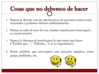 Cosas que no debemos de hacerCosas que no debemos de hacer
1. Nunca se discute con un interlocutor, las personas somos seres
racionales y podemos debatir civilizadamente.
2. Nunca se sube el tono de voz, nuestro interlocutor hará igual y
se creará tensión.
3. Nunca le diremos al interlocutor lo que tiene que hacer
(“Tendrá que…”, “Debería…”), se lo sugeriremos.
4. Evitar palabras que provoquen una reacción negativa, como
queja, problema, etc.
 