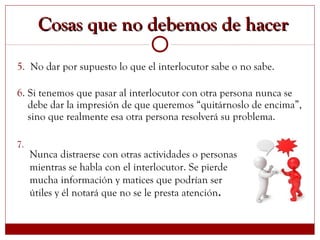 5. No dar por supuesto lo que el interlocutor sabe o no sabe.
6. Si tenemos que pasar al interlocutor con otra persona nunca se
debe dar la impresión de que queremos “quitárnoslo de encima”,
sino que realmente esa otra persona resolverá su problema.
7.
Cosas que no debemos de hacerCosas que no debemos de hacer
Nunca distraerse con otras actividades o personas
mientras se habla con el interlocutor. Se pierde
mucha información y matices que podrían ser
útiles y él notará que no se le presta atención.
 