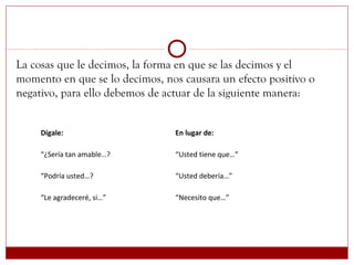 La cosas que le decimos, la forma en que se las decimos y el
momento en que se lo decimos, nos causara un efecto positivo o
negativo, para ello debemos de actuar de la siguiente manera:
Dígale: En lugar de:
“¿Sería tan amable…? “Usted tiene que…”
“Podría usted…? “Usted debería…”
“Le agradeceré, si…” “Necesito que…”
 