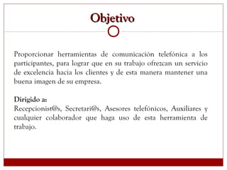 Proporcionar herramientas de comunicación telefónica a los
participantes, para lograr que en su trabajo ofrezcan un servicio
de excelencia hacia los clientes y de esta manera mantener una
buena imagen de su empresa.
Dirigido a:
Recepcionist@s, Secretari@s, Asesores telefónicos, Auxiliares y
cualquier colaborador que haga uso de esta herramienta de
trabajo.
ObjetivoObjetivo
 