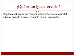 Significa satisfacer las “necesidades” o “expectativas” del
cliente, cuando esta en contacto con su proveedor.
¿Qué es un buen servicio?
 