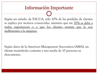 Información Importante
Según un estudio de FACUA, sólo 10% de las perdidas de clientes
se explica por motivos comerciales, mientras que un 70% se debe a
malas experiencias o a que los clientes sientan que le son
indiferentes a la empresa.
Según datos de la American Management Association (AMA), un
cliente insatisfecho comenta a una media de 10 personas su
descontento.
 