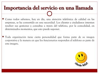 Importancia del servicio en una llamadaImportancia del servicio en una llamada
 Como todos sabemos, hoy en día, una atención telefónica de calidad en las
empresas, se ha convertido en una necesidad. Los clientes y ciudadanos intentan
resolver sus gestiones y consultas a través del teléfono, por la comodidad, en
determinados momentos, que esto puede suponer.
 Toda organización tiene cierta personalidad que forma parte de su imagen
corporativa y la manera en que los funcionarios responden el teléfono es parte de
esta imagen.
 