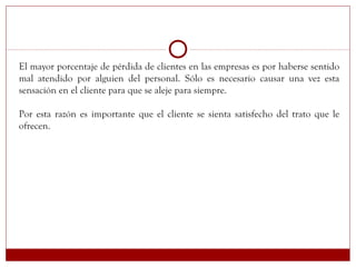 El mayor porcentaje de pérdida de clientes en las empresas es por haberse sentido
mal atendido por alguien del personal. Sólo es necesario causar una vez esta
sensación en el cliente para que se aleje para siempre.
Por esta razón es importante que el cliente se sienta satisfecho del trato que le
ofrecen.
 