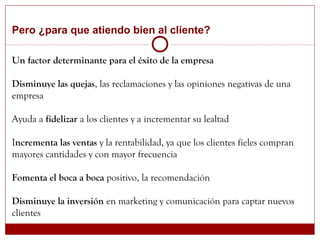 Pero ¿para que atiendo bien al cliente?
Un factor determinante para el éxito de la empresa
Disminuye las quejas, las reclamaciones y las opiniones negativas de una
empresa
Ayuda a fidelizar a los clientes y a incrementar su lealtad
Incrementa las ventas y la rentabilidad, ya que los clientes fieles compran
mayores cantidades y con mayor frecuencia
Fomenta el boca a boca positivo, la recomendación
Disminuye la inversión en marketing y comunicación para captar nuevos
clientes
 