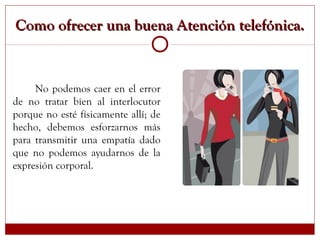 Como ofrecer una buena Atención telefónica.Como ofrecer una buena Atención telefónica.
No podemos caer en el error
de no tratar bien al interlocutor
porque no esté físicamente allí; de
hecho, debemos esforzarnos más
para transmitir una empatía dado
que no podemos ayudarnos de la
expresión corporal.
 