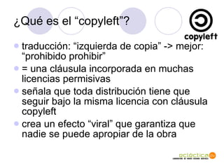 ¿Qu é es el “copyleft”? traducci ón: “izquierda de copia” -> mejor: “prohibido prohibir” = una cláusula incorporada en muchas licencias permisivas señala que toda distribución tiene que seguir bajo la misma licencia con cláusula copyleft crea un efecto “viral” que garantiza que nadie se puede apropiar de la obra 