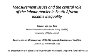 Measurement issues and the central role
of the labour market in South African
income inequality
Servaas van der Berg
Research on Socio-Economics Policy (ReSEP)
University of Stellenbosch
Conference on Measurement of Well Being and Development in Africa
Durban, 13 November 2015
This presentation is in part based on joint work with Debra Shepherd, funded by REDI
 