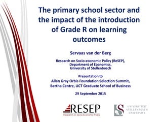 The primary school sector and
the impact of the introduction
of Grade R on learning
outcomes
Servaas van der Berg
Research on Socio-economic Policy (ReSEP),
Department of Economics,
University of Stellenbosch
Presentation to
Allan Gray Orbis Foundation Selection Summit,
Bertha Centre, UCT Graduate School of Business
29 September 2015
 