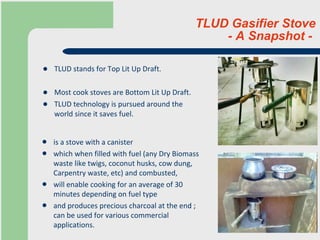 TLUD Gasifier Stove  - A Snapshot -  TLUD stands for Top Lit Up Draft.  Most cook stoves are Bottom Lit Up Draft. TLUD technology is pursued around the world since it saves fuel. is a stove with a canister which when filled with fuel (any Dry Biomass waste like twigs, coconut husks, cow dung, Carpentry waste, etc) and combusted, will enable cooking for an average of 30 minutes depending on fuel type and produces precious charcoal at the end ; can be used for various commercial applications. 