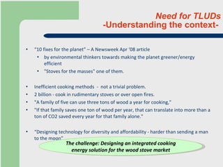 Need for TLUDs -Understanding the context-  “ 10 fixes for the planet” – A Newsweek Apr ‘08 article by environmental thinkers towards making the planet greener/energy efficient "Stoves for the masses" one of them. Inefficient cooking methods  -  not a trivial problem. 2 billion - cook in rudimentary stoves or over open fires. "A family of five can use three tons of wood a year for cooking,"  "If that family saves one ton of wood per year, that can translate into more than a ton of CO2 saved every year for that family alone."  “ Designing technology for diversity and affordability - harder than sending a man to the moon”. The challenge: Designing an integrated cooking energy solution for the wood stove market 