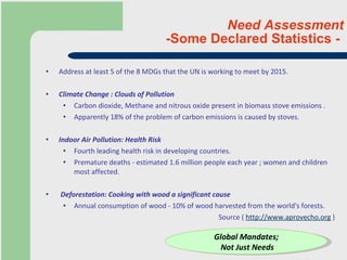 Need Assessment -Some Declared Statistics -  Address at least 5 of the 8 MDGs that the UN is working to meet by 2015.   Climate Change : Clouds of Pollution Carbon dioxide, Methane and nitrous oxide present in biomass stove emissions . Apparently 18% of the problem of carbon emissions is caused by stoves. Indoor Air Pollution: Health Risk Fourth leading health risk in developing countries.  Premature deaths - estimated 1.6 million people each year ; women and children most affected.  Deforestation: Cooking with wood a significant cause Annual consumption of wood - 10% of wood harvested from the world's forests. Source (  http://www.aprovecho.org  ) Global Mandates; Not Just Needs 