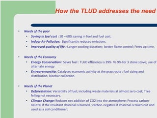 How the TLUD addresses the need   Needs of the poor Saving in fuel cost :  50 – 60% saving in fuel and fuel cost. Indoor Air Pollution:   Significantly reduces emissions. Improved quality of life :  Longer cooking duration;  better flame control; Frees up time. Needs of the Economy Energy Conservation:   Saves fuel : TLUD efficiency is 39%  Vs 9% for 3 stone stove; use of alternate energy Entrepreneurship : Catalyses economic activity at the grassroots ; fuel sizing and distribution, biochar collection Needs of the Planet Deforestation:  Versatility of fuel; including waste materials at almost zero cost; Tree felling not necessary.  Climate Change:  Reduces net addition of CO2 into the atmosphere; Process carbon-neutral if the resultant charcoal is burned.; carbon-negative if charcoal is taken out and used as a soil conditioner;    
