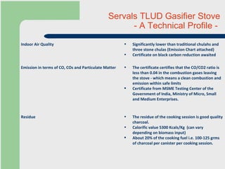 Servals TLUD Gasifier Stove  - A Technical Profile -  The residue of the cooking session is good quality charcoal. Calorific value  5300 Kcals/Kg  (can vary depending on biomass input) About 20% of the cooking fuel i.e. 100-125 grms of charcoal per canister per cooking session. Residue The certificate certifies that the CO/CO2 ratio is less than 0.04 in the combustion gases leaving the stove - which means a clean combustion and emission within safe limits Certificate from  MSME Testing  Center   of the Government of India, Ministry of Micro, Small and Medium Enterprises. Emission in terms of CO, COs and Particulate Matter Significantly lower than traditional chulahs and three stone chulas (Emission Chart attached)  Certificate on black carbon reduction awaited Indoor Air Quality 
