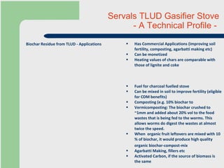 Servals TLUD Gasifier Stove  - A Technical Profile -  Has Commercial Applications (improving soil fertility, composting, agarbatti making etc) Can be monetized Heating values of chars are comparable with those of lignite and coke Fuel for charcoal fuelled stove Can be mixed in soil to improve fertility (eligible for CDM benefits) Composting (e.g. 10% biochar to  Vermicomposting: The biochar crushed to ~1mm and added about 20% vol to the food wastes that is being fed to the worms. This allows worms do digest the wastes at almost twice the speed. When  organic fruit leftovers are mixed with 10 % of biochar, it would produce high quality organic biochar-compost-mix   Agarbatti Making, fillers etc Activated Carbon, if the source of biomass is the same Biochar Residue from TLUD - Applications 