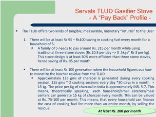 Servals TLUD Gasifier Stove  - A “Pay Back” Profile -  The TLUD offers two kinds of tangible, measurable, monetary “returns” to the User There will be at least Rs 95 – Rs100 saving in cooking fuel every month for a household of 5. A family of 5 needs to pay around Rs. 315 per month while using traditional three-stone stoves (Rs.10.5 per day –> 3 .5kgs* Rs 3 per kg). This stove design is at least 30% more efficient than three stone stoves, hence saving of Rs. 95 per month. There will be at least Rs 100 generation when the household figures out how to monetize the biochar residue from the TLUD Approximately 125 gms of charcoal is generated during every cooking session. 125 gms * 2 cooking sessions every day *30 days in a month   = 15 kg. The price per Kg of charcoal in India is approximately INR. 5-7. This means, theoretically speaking,  each household/small caterers/meal centers can generate 15 kg of charcoal every month. This can be valued at Rs. 75-100 per month. This means, that every household can finance the cost of cooking fuel for more than an entire month, by selling the residue  At least Rs. 200 per month 