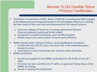 Test Report received from STARIC, Nepal; STARIC/N is a professional NGO engaged in developing and promoting appropriate/rural technologies effective in meeting the basic needs of the rural mass and improving their life support systems.  Consumes 700 gms of wood on an average; Benchmark 850 gms  Charcoal produced is good and further usable Compared to tradition cookstoves saves 50-60% firewood Simple, easy to use; extra canister increases work efficiency MSME Testing Center, Ministry of Micro, Small and Medium Enterprises.  Certifies that the CO/CO2 ratio is less than 0.04 in the combustion gases leaving the stove  which means a clean combustion and  emission within safe limits.  MNRE Certification Servals have applied for the MNRE certification for the TLUDs on Jan 22 nd , 2010.  The stove has been submitted to IIT, Delhi, an approved Testing House of the MNRE, for testing. Servals is awaiting the certification. Servals TLUD Gasifier Stove  - Product Certificates - 