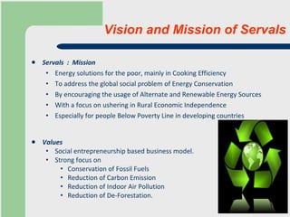 Servals  :  Mission Energy solutions for the poor, mainly in Cooking Efficiency To address the global social problem of Energy Conservation  By encouraging the usage of Alternate and Renewable Energy Sources  With a focus on ushering in Rural Economic Independence Especially for people Below Poverty Line in developing countries Values Social entrepreneurship based business model.  Strong focus on Conservation of Fossil Fuels Reduction of Carbon Emission  Reduction of Indoor Air Pollution Reduction of De-Forestation.  Vision and Mission of Servals 
