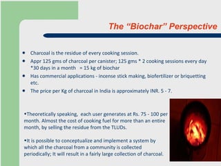 The “Biochar” Perspective Charcoal is the residue of every cooking session. Appr 125 gms of charcoal per canister; 125 gms * 2 cooking sessions every day *30 days in a month   = 15 kg of biochar Has commercial applications - incense stick making, biofertilizer or briquetting etc.  The price per Kg of charcoal in India is approximately INR. 5 - 7.  Theoretically speaking,  each user generates at Rs. 75 - 100 per month. Almost the cost of cooking fuel for more than an entire month, by selling the residue from the TLUDs. It is possible to conceptualize and implement a system by which all the charcoal from a community is collected periodically; It will result in a fairly large collection of charcoal.  