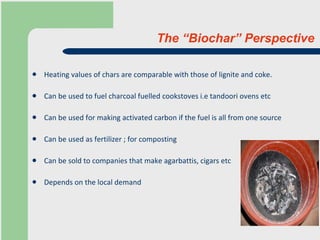 The “Biochar” Perspective Heating values of chars are comparable with those of lignite and coke.  Can be used to fuel charcoal fuelled cookstoves i.e tandoori ovens etc Can be used for making activated carbon if the fuel is all from one source Can be used as fertilizer ; for composting Can be sold to companies that make agarbattis, cigars etc Depends on the local demand 
