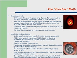 The “Biochar” Math Here’s a quick math : 1000 households; generating appr 15 kg of charcoal every month; total 15,000 kg of charcoal; valued @ Rs5 per kg; Rs.75,000 per month. If the cost of collecting the charcoal (salary, cycle cart, bins, storage and transport to warehouse etc) is Rs20,000 every month the returns are  Rs.55,000 worth of charcoal every month.  That would mean each month a 3 year payback for 1000 stoves; at 25 – 30  TLUDs every month. The life of the stove would be 7 years; a conservative estimate.    Benefits for the Stove Sponsor : 15,000 kgs of charcoal every month. Rs 55,000 worth of raw material. A 33%  return on their investment. Rs20 lakhs will be their total investment in 1000 stoves; Rs.6.5 lakhs per year is their return ( @Rs55,000 per month). Creating new jobs in the community. Promoting green cooking, reduce pollution, saving in firewood, enhancing quality of life of the households etc. The “fuel” expenses to the household will be substantially reduced; almost by 50% Tying up the charcoal prices with the households for 7 years? So ensuring stability in raw material prices?  Can report this investment under their “sustainability reporting” which seems to be becoming a mandatory practice in the international circles.   